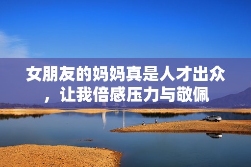 女朋友的妈妈真是人才出众，让我倍感压力与敬佩