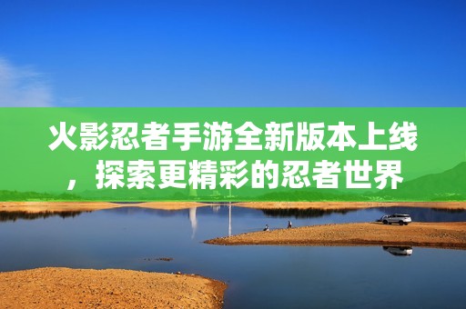火影忍者手游全新版本上线，探索更精彩的忍者世界