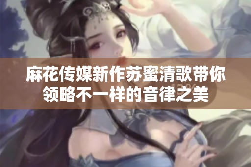 麻花传媒新作苏蜜清歌带你领略不一样的音律之美