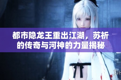 都市隐龙王重出江湖，苏祈的传奇与河神的力量揭秘