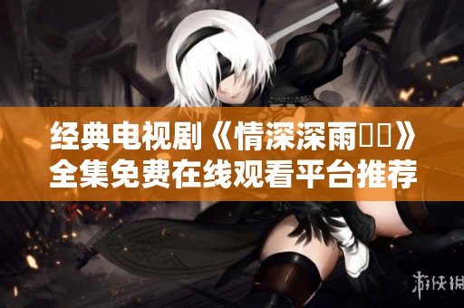 经典电视剧《情深深雨濛濛》全集免费在线观看平台推荐