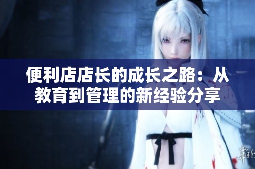 便利店店长的成长之路：从教育到管理的新经验分享