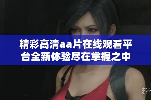 精彩高清aa片在线观看平台全新体验尽在掌握之中
