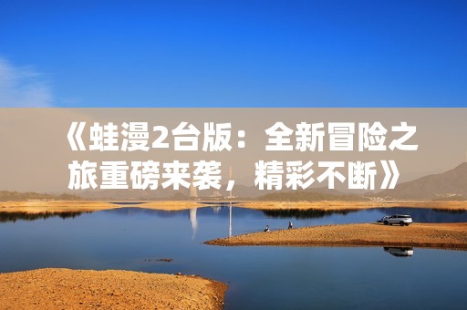 《蛙漫2台版：全新冒险之旅重磅来袭，精彩不断》