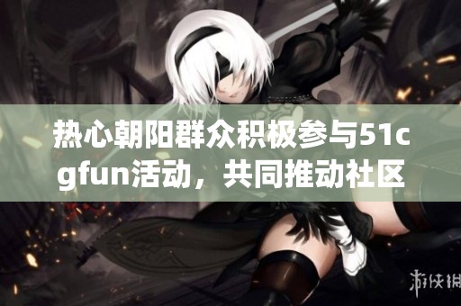 热心朝阳群众积极参与51cgfun活动，共同推动社区发展