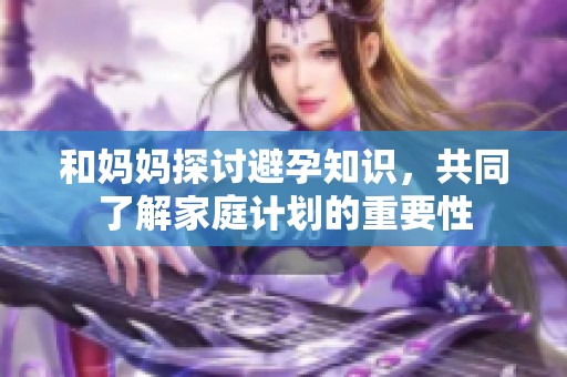 和妈妈探讨避孕知识，共同了解家庭计划的重要性