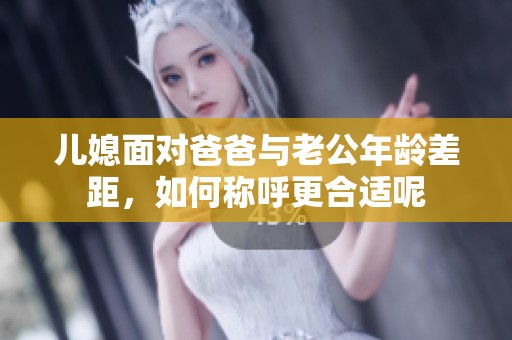 儿媳面对爸爸与老公年龄差距，如何称呼更合适呢