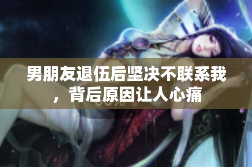 男朋友退伍后坚决不联系我，背后原因让人心痛