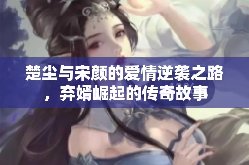 楚尘与宋颜的爱情逆袭之路，弃婿崛起的传奇故事