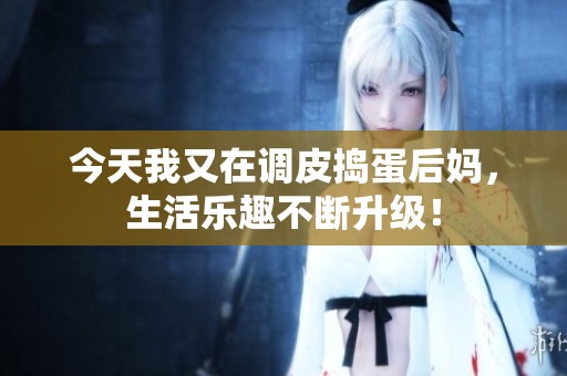 今天我又在调皮捣蛋后妈，生活乐趣不断升级！