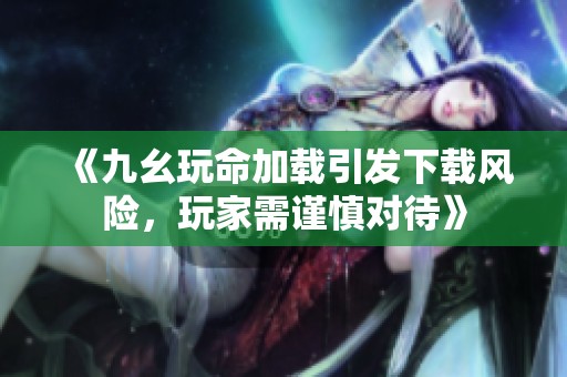 《九幺玩命加载引发下载风险，玩家需谨慎对待》