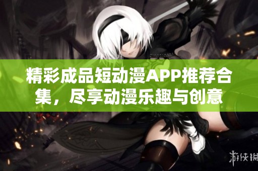 精彩成品短动漫APP推荐合集，尽享动漫乐趣与创意