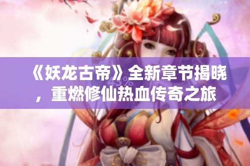 《妖龙古帝》全新章节揭晓，重燃修仙热血传奇之旅