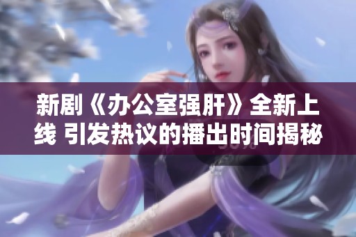 新剧《办公室强肝》全新上线 引发热议的播出时间揭秘