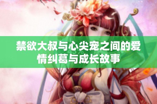 禁欲大叔与心尖宠之间的爱情纠葛与成长故事