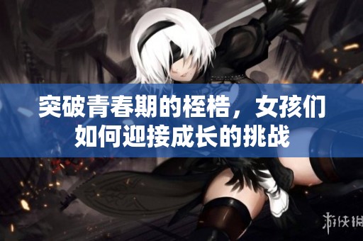 突破青春期的桎梏，女孩们如何迎接成长的挑战