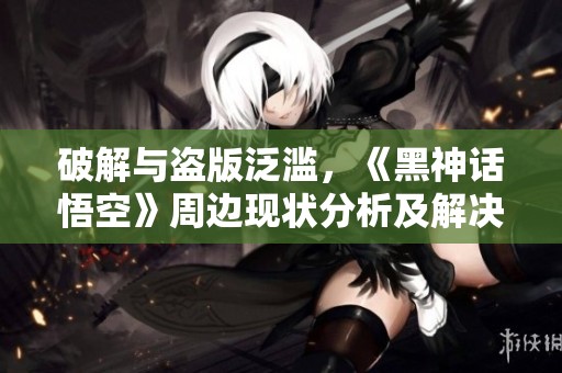 破解与盗版泛滥，《黑神话悟空》周边现状分析及解决方案