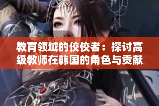 教育领域的佼佼者：探讨高级教师在韩国的角色与贡献