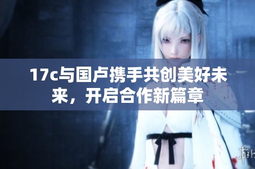 17c与国卢携手共创美好未来，开启合作新篇章