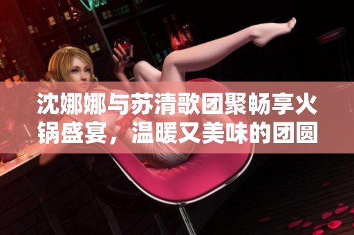 沈娜娜与苏清歌团聚畅享火锅盛宴，温暖又美味的团圆时刻