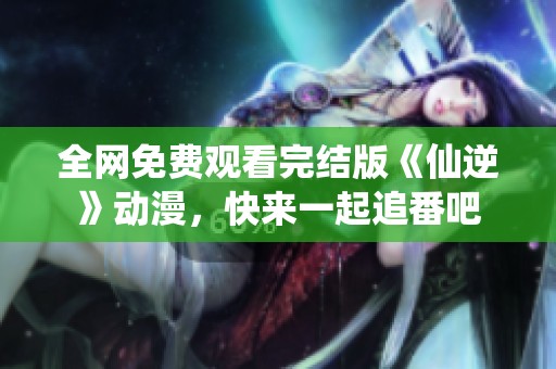 全网免费观看完结版《仙逆》动漫，快来一起追番吧
