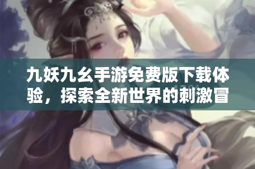 九妖九幺手游免费版下载体验，探索全新世界的刺激冒险之旅