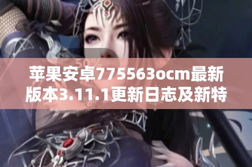 苹果安卓775563ocm最新版本3.11.1更新日志及新特性解析