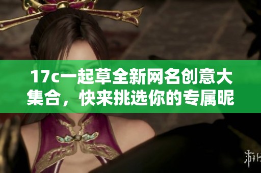 17c一起草全新网名创意大集合，快来挑选你的专属昵称！
