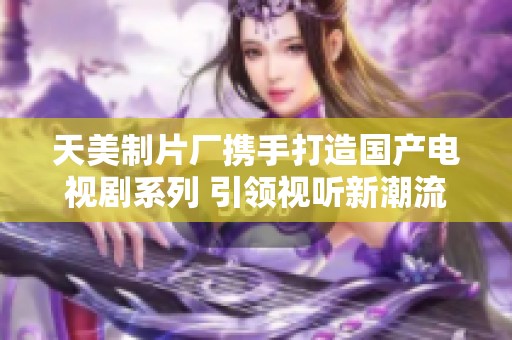 天美制片厂携手打造国产电视剧系列 引领视听新潮流