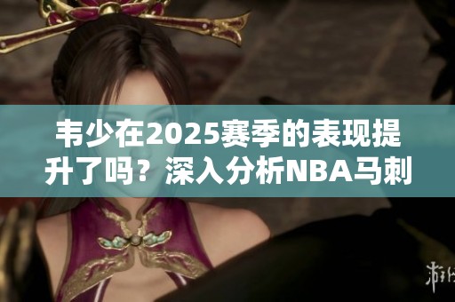 韦少在2025赛季的表现提升了吗？深入分析NBA马刺专区动态