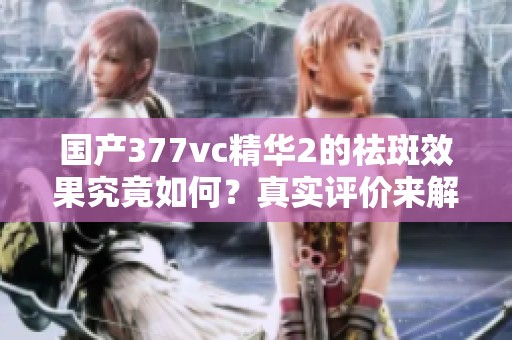 国产377vc精华2的祛斑效果究竟如何？真实评价来解读