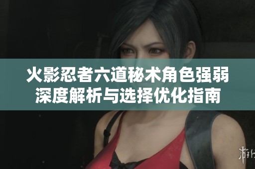 火影忍者六道秘术角色强弱深度解析与选择优化指南