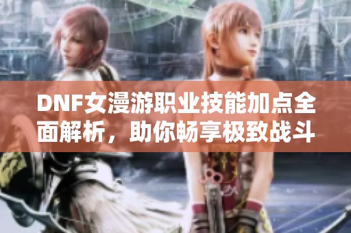 DNF女漫游职业技能加点全面解析，助你畅享极致战斗乐趣