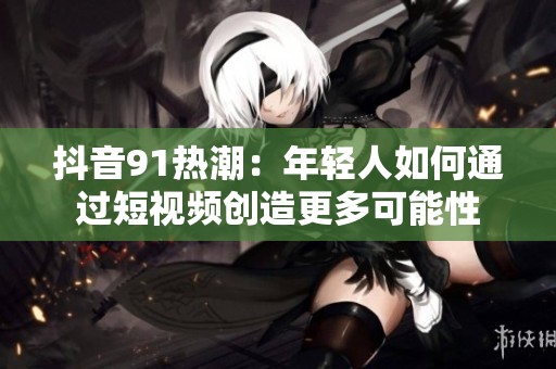 抖音91热潮：年轻人如何通过短视频创造更多可能性