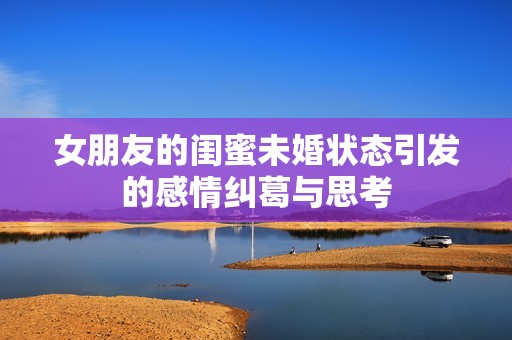 女朋友的闺蜜未婚状态引发的感情纠葛与思考
