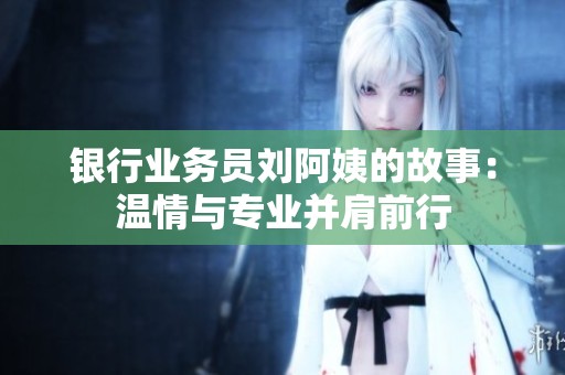 银行业务员刘阿姨的故事：温情与专业并肩前行