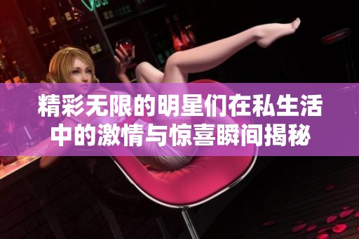 精彩无限的明星们在私生活中的激情与惊喜瞬间揭秘