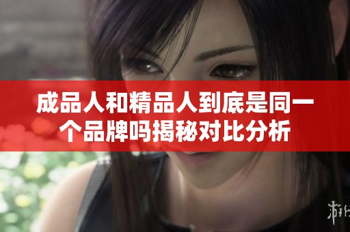 成品人和精品人到底是同一个品牌吗揭秘对比分析