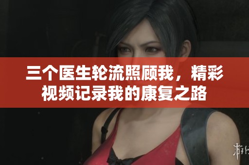 三个医生轮流照顾我，精彩视频记录我的康复之路