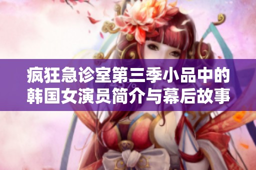 疯狂急诊室第三季小品中的韩国女演员简介与幕后故事解析