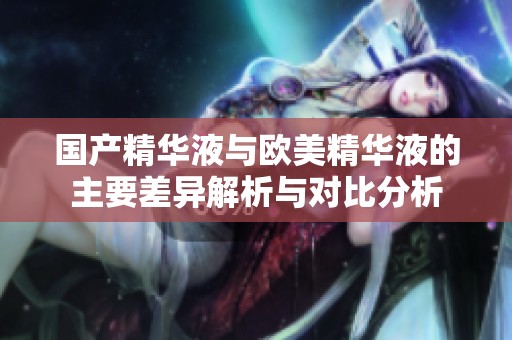 国产精华液与欧美精华液的主要差异解析与对比分析