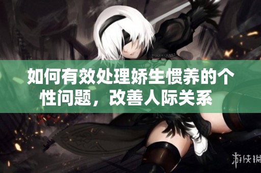 如何有效处理娇生惯养的个性问题，改善人际关系  