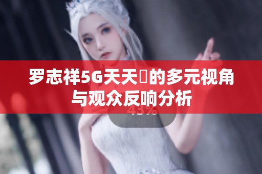 罗志祥5G天天奭的多元视角与观众反响分析