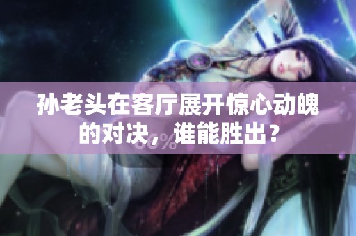 孙老头在客厅展开惊心动魄的对决，谁能胜出？