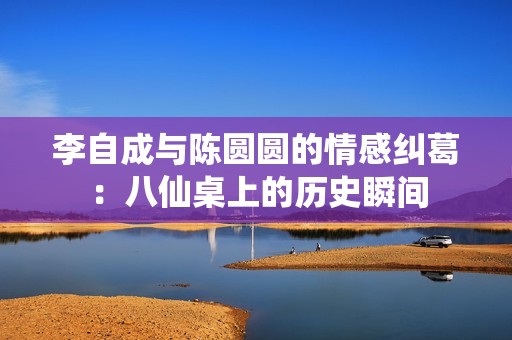 李自成与陈圆圆的情感纠葛：八仙桌上的历史瞬间