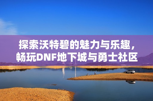 探索沃特碧的魅力与乐趣，畅玩DNF地下城与勇士社区心得分享