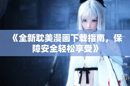 《全新耽美漫画下载指南，保障安全轻松享受》