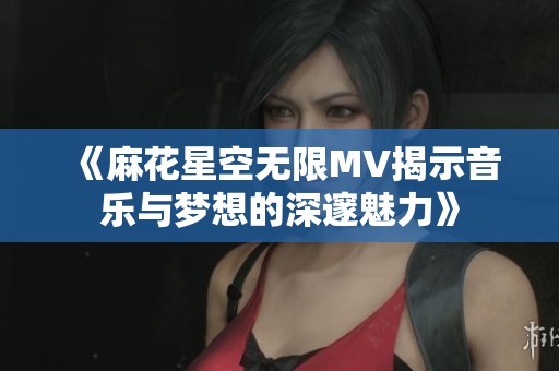 《麻花星空无限MV揭示音乐与梦想的深邃魅力》