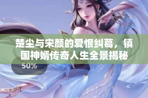楚尘与宋颜的爱恨纠葛，镇国神婿传奇人生全景揭秘