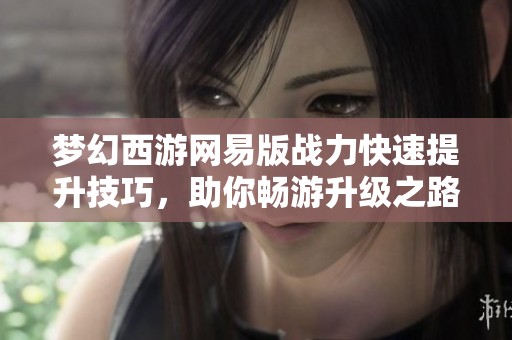 梦幻西游网易版战力快速提升技巧，助你畅游升级之路！
